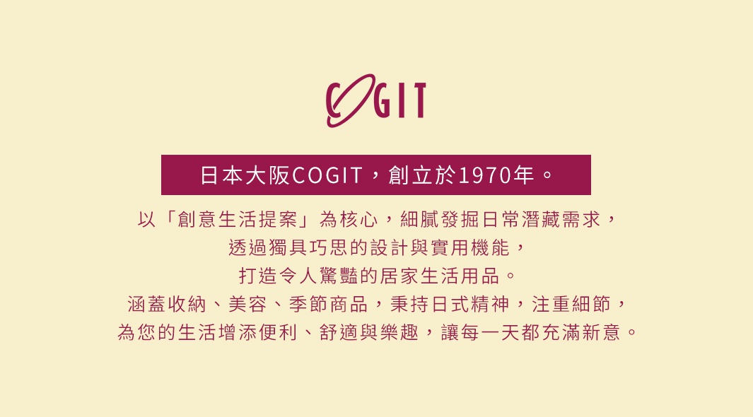 日本大阪COGIT，創立於1970年。以「創意生活提案」為核心，細膩發掘日常潛藏需求，透過獨具巧思的設計與實用機能，打造令人驚豔的居家生活用品。涵蓋收納、美容、季節商品，秉持日式精神，注重細節，為您的生活增添便利、舒適與樂趣，讓每一天都充滿新意。