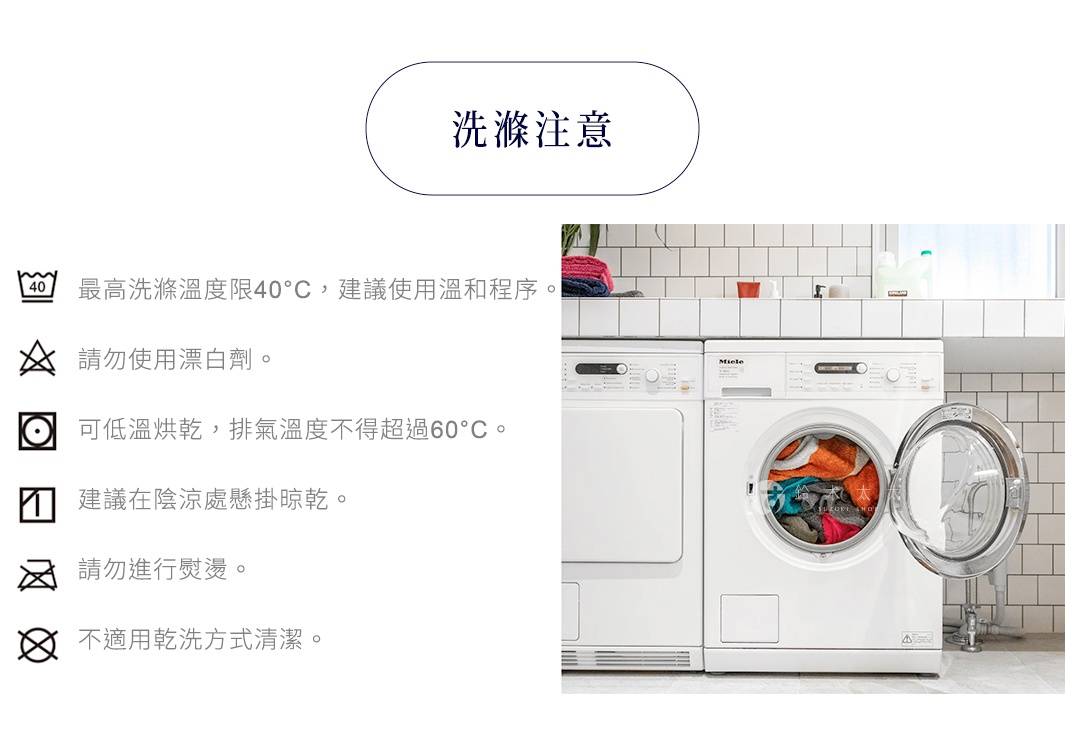 洗滌注意

最高洗滌溫度限40°C，建議使用溫和程序。
請勿使用漂白劑。
可低溫烘乾，排氣溫度不得超過60°C。
建議在陰涼處懸掛晾乾。
請勿進行熨燙。
不適用乾洗方式清潔。

