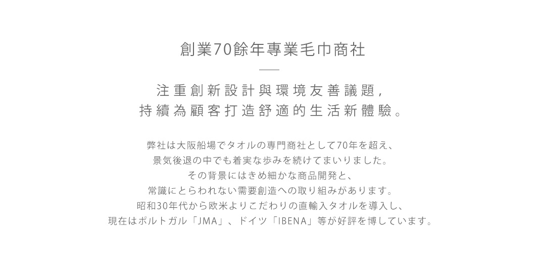 創業70餘年專業毛巾商社  

注重創新設計與環境友善議題，持續為顧客打造舒適的生活新體驗。

弊社は大阪船場でタオルの専門商社として70年を超え、
景気後退の中でも着実な歩みを続けてまいりました。
その背景にはきめ細かな商品開発と、
常識にとらわれない需要創造への取り組みがあります。
昭和30年代から欧米よりこだわりの直輸入タオルを導入し、
現在はポルトガル「JMA」、ドイツ「IBENA」等が好評を博しています。
