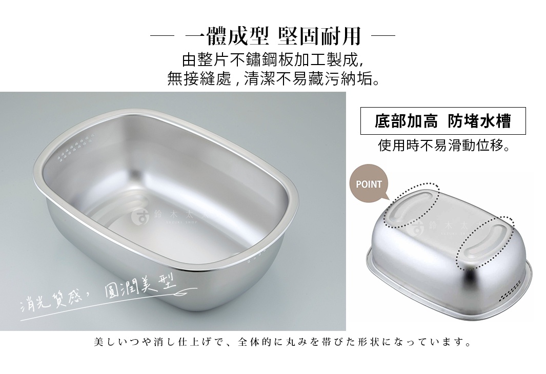 一體成型，堅固耐用，由整片不鏽鋼板加工製成，無接縫處，清潔不易藏污納垢。底部加高，防堵水槽，使用時不易滑動位移。光質感，圓潤美型。