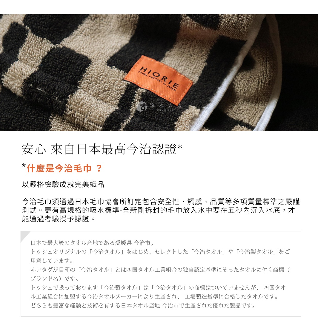 安心，來自日本最高今治認證，什麼是今治毛巾？以嚴格檢驗就完美織品。今治毛巾須通過日本毛巾協會所訂定包含安全性、觸感、品質等多項質量標準之嚴謹測試。更有高規格的吸水標準-全新剛拆封的毛巾放入水中要在五秒內沉入水底，才能通過考驗授予認證。