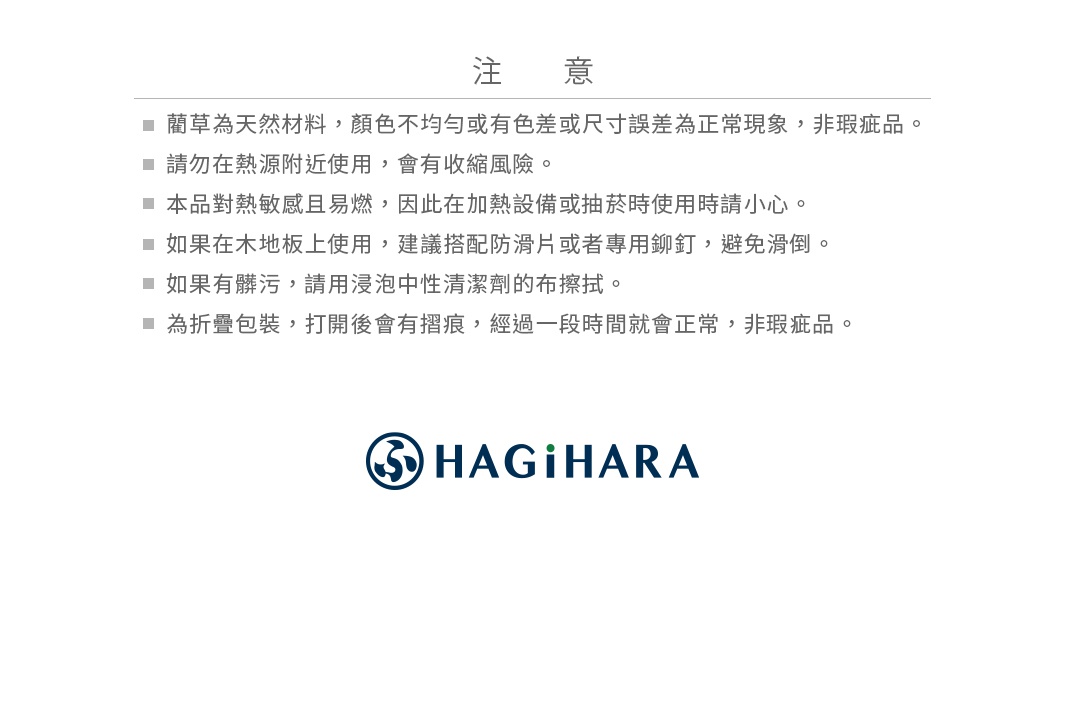 注意事項
＊藺草為天然材料，顏色不均勻或有色差或尺寸誤差為正常現象，非瑕疵品。
＊請勿在熱源附近使用，會有收縮風險。 
＊本品對熱敏感且易燃，因此在加熱設備或抽菸時使用時請小心。
＊如果在木地板上使用，建議搭配防滑片或者專用鉚釘，避免滑倒。 
＊如果有髒污，請用浸泡中性清潔劑的布擦拭。
＊為折疊包裝，打開後會有摺痕，經過一段時間就會正常，非瑕疵品。