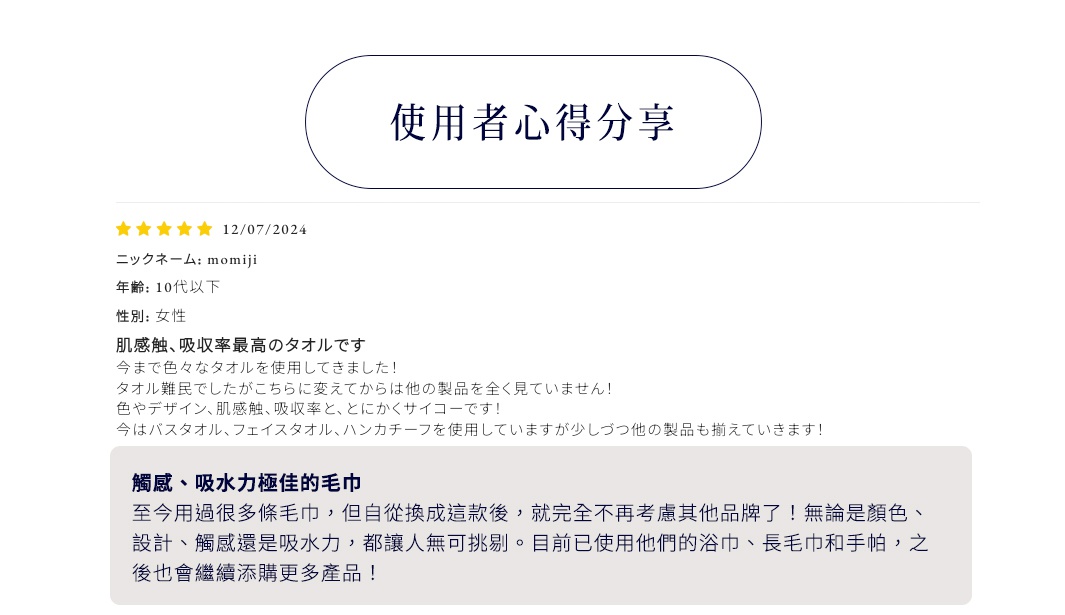 使用者心得分享

浴巾

觸感、吸水力極佳的毛巾
至今用過很多條毛巾，但自從換成這款後，就完全不再考慮其他品牌了！無論是顏色、設計、觸感還是吸水力，都讓人無可挑剔。目前已使用他們的浴巾、長毛巾和手帕，之後也會繼續添購更多產品！
