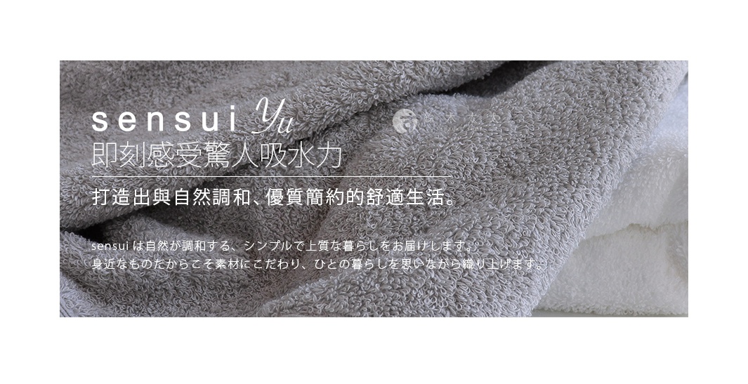  sensui  Yu
即刻感受驚人吸水力

打造出與自然調和、優質簡約的舒適生活。

sensuiは自然が調和する、シンプルで上質な暮らしをお届けします。
身近なものだからこそ素材にこだわり、ひとの暮らしを思いながら織り上げます。