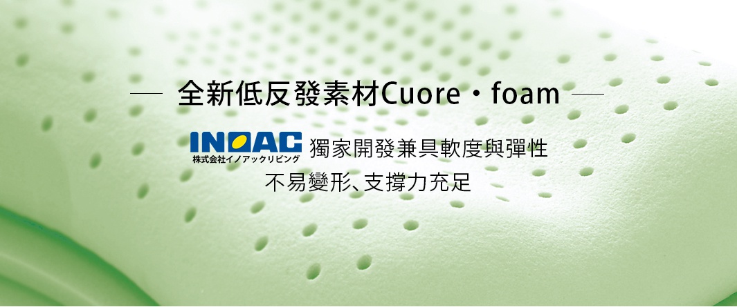 全新低反發素材Cuore・foam

井上INOAC研發特殊發泡素材，兼具軟度與彈性，不易變形、支撐力充足。
