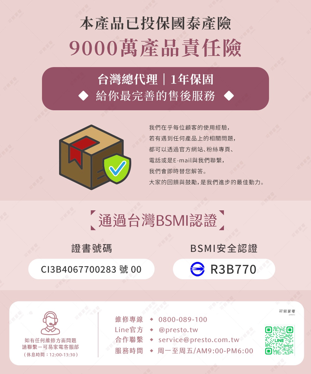 圖片文字：本產品已投保泰安產物9000萬產品責任險。台灣總代理，一年保固，給您最完善的售後服務。我們在乎每位顧客的使用經驗，若遇到任何產品上的相關問題，都可以透過官方網站、粉絲專頁、電話或是E-mail與我們聯繫，我們會即時替您解答。大家的迴響與鼓勵，是我們進步的最佳動力。通過台灣BSMI認證，證書號碼CI3B4067700283號00，BSMI安全認證R3B770。維修專線0800-089-10
