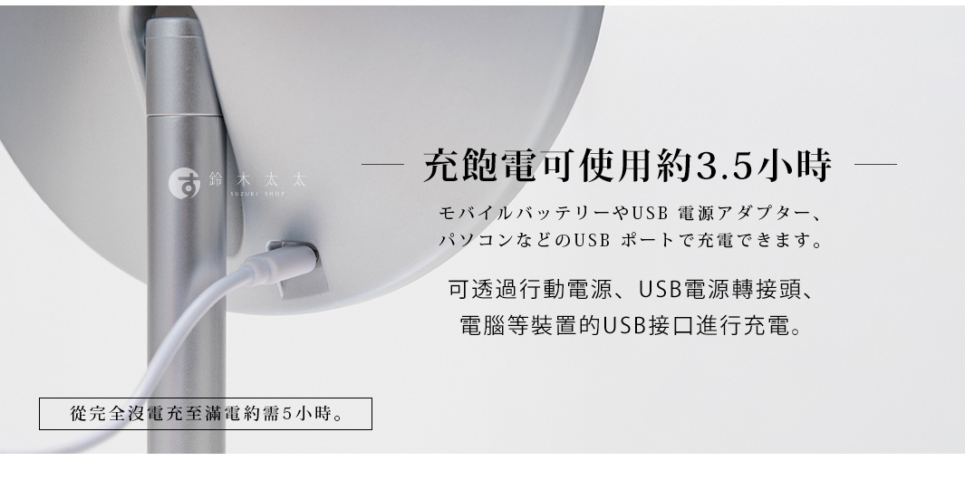 充飽電可使用約3.5小時
可透過行動電源、USB電源轉接頭、電腦等裝置的USB接口進行充電。

* 從完全沒電充至滿電約需5小時。

モバイルバッテリーやUSB 電源アダプター、パソコンなどのUSB ポートで充電できます。
