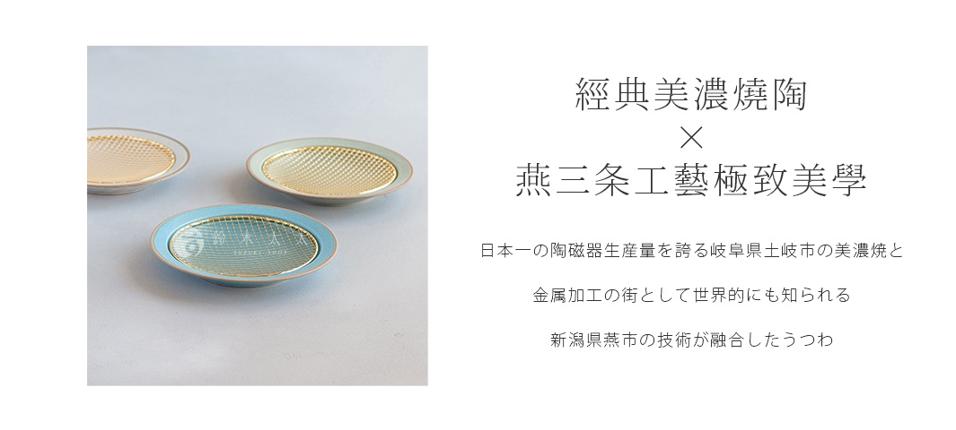 S

經典美濃燒陶Ｘ燕三条工藝極致美學
日本一の陶磁器生産量を誇る岐阜県土岐市の美濃焼と
金属加工の街として世界的にも知られる新潟県燕市の技術が融合したうつわ
