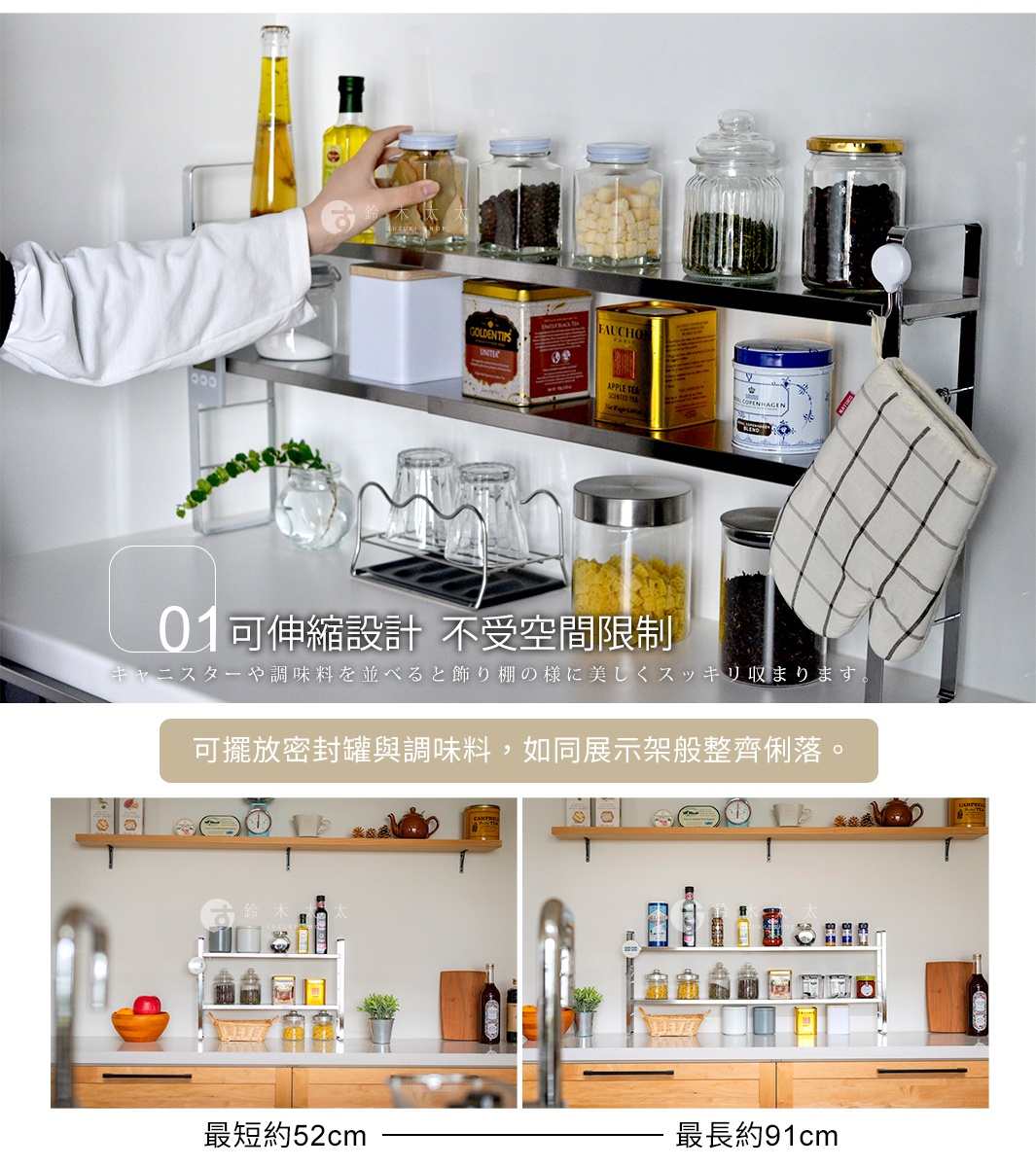 可伸縮設計  不受空間限制

可擺放密封罐與調味料，
如同展示架般整齊俐落。

最長約91cm

最短約52cm

キャニスターや調味料を並べると飾り棚の様に美しくスッキリ収まります。

