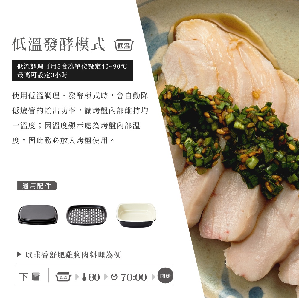 圖片文字：低溫發酵模式 低溫。低溫調理可用5度為單位設定40~90℃ 最高可設定3小時。使用低溫調理・發酵模式時，會自動降低燈管的輸出功率，讓烤盤內部維持一溫度；因溫度顯示為烤盤內部溫度，因此務必放入烤盤使用。適用配件。以香Q舒肥雞胸肉料理為例。下層 低溫 80 70:00 開始