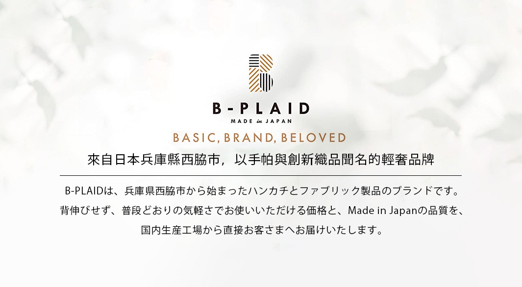 來自日本兵庫縣西脇市，以手帕與創新織品聞名的輕奢品牌


 B-PLAIDは、兵庫県西脇市から始まったハンカチとファブリック製品のブランドです。
背伸びせず、普段どおりの気軽さでお使いいただける価格と、Made in Japanの品質を、
国内生産工場から直接お客さまへお届けいたします。
