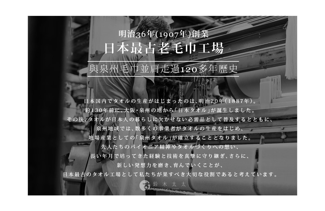 明治36年(1907年)創業    日本最古老毛巾工場
與泉州毛巾並肩走過120多年歷史


日本国内でタオルの生産がはじまったのは、明治20年（1887年）。
約130年前に、大阪・泉州の地から「日本タオル」が誕生しました。
その後、タオルが日本人の暮らしに欠かせない必需品として普及するとともに、
泉州地域では、数多くの事業者がタオルの生産をはじめ、
地場産業としての「泉州タオル」が確立することとなりました。
先人たちのパイオニア精神やタオルづくりへの想い、
長い年月で培ってきた経験と技術を真摯に守り継ぎ、さらに、
新しい発想力を磨き、育んでいくことが、
日本最古のタオル工場として私たちが果すべき大切な役割であると考えています。

