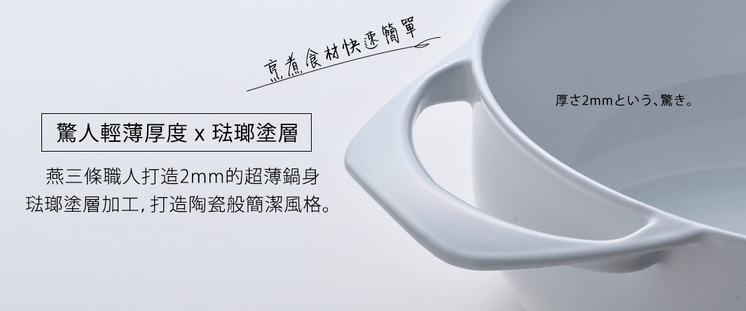 厚さ2mmという、
驚き。

驚人輕薄厚度 x 琺瑯塗層
燕三條職人打造2mm的超薄鍋身，琺瑯塗層加工，打造陶瓷般簡潔風格。

烹煮食材快速簡單
