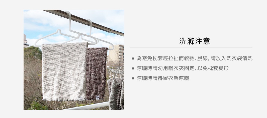 圖片文字：洗滌注意事項 - 為避免枕套經拉扯而鬆弛、脫線，請放入洗衣袋清潔 - 晾曬時請勿用曬衣夾固定，以免枕套變形 - 晾曬時請掛置衣架晾曬