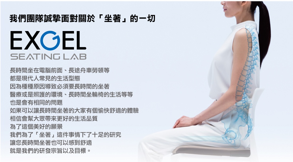 圖片文字：我們團隊誠摯面對關於坐著的一切 EXGEL SEATING LAB 長時間坐在電腦前面、長途舟車勞頓等，都是現代人常見的生活型態，因為種種原因導致必須要長時間的坐著，醫療或是照護的環境、長時間坐輪椅的生活等等，也是會有相同的問題。如果可以讓長時間坐著的大家有個愉快舒適的體驗，相信會幫大眾帶來更好的生活品質，為了這個美好的願景，我們為了坐著這件事情下了十足的研究，讓您長時間坐著也可以感到舒