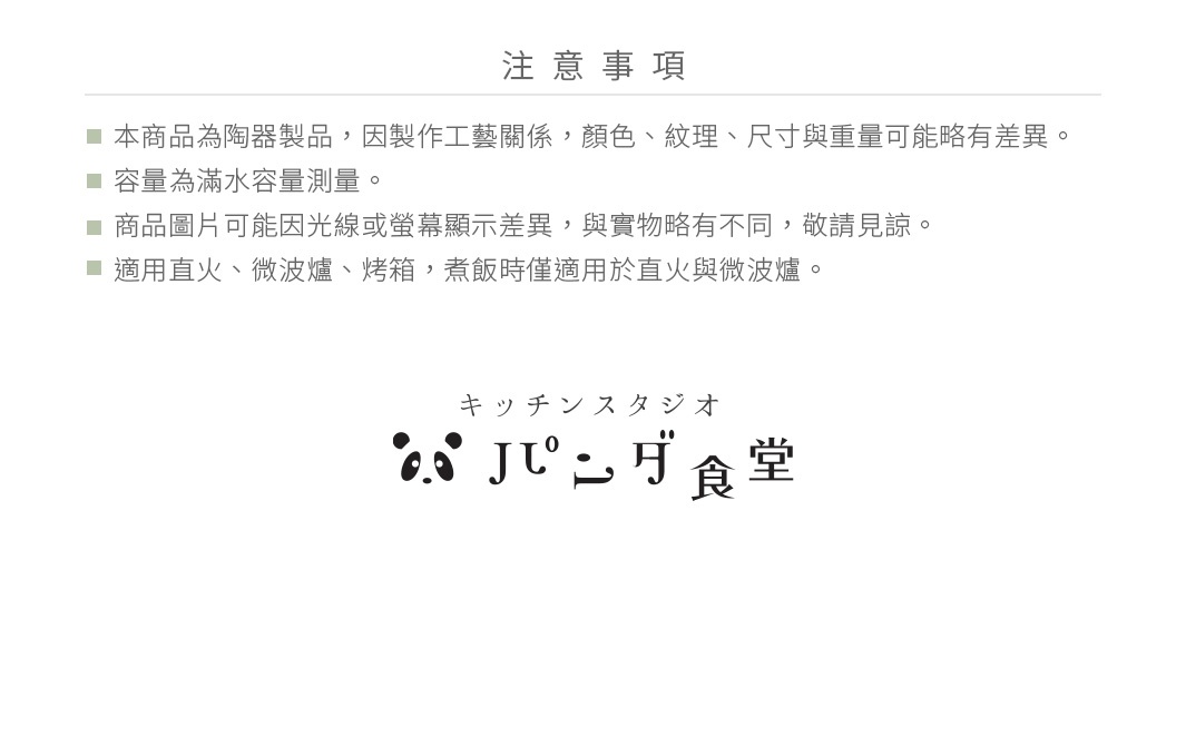 圖片文字：注意事項：本商品為陶瓷製品，因製作工藝關係，顏色、紋理、尺寸與重量可能略有差異。容量為滿水容量測量。商品圖片可能因光線或螢幕顯示差異，與實物略有不同，敬請見諒。適用直火、微波爐、烤箱，煮飯時僅適用於直火與微波爐。