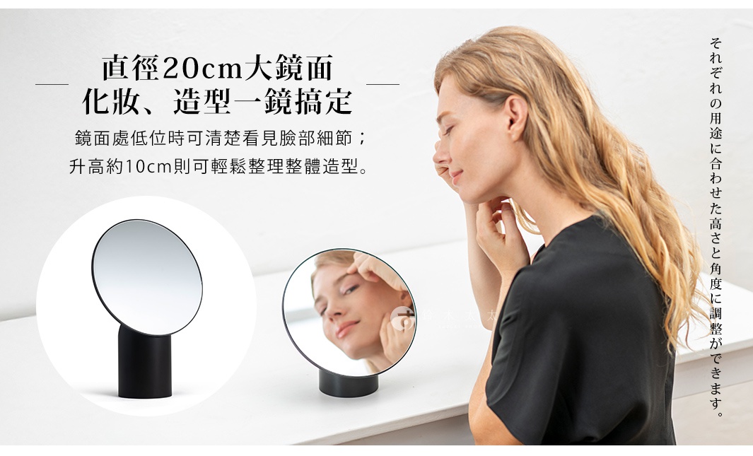直徑20cm大鏡面 化妝、造型一鏡搞定 鏡面處低位時可清楚看見臉部細節； 升高約10cm則可輕鬆整理整體造型。 それぞれの用途に合わせた高さと角度に調整ができます。