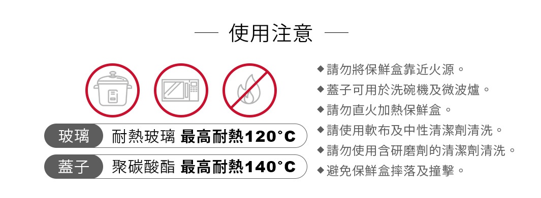 玻璃：耐熱玻璃（最高耐熱120°C）
蓋子：聚碳酸酯（最高耐熱140°C）
請勿將保鮮盒靠近火源
蓋子可用於洗碗機及微波爐
請勿直火加熱保鮮盒
請使用軟布及中性清潔劑清洗
請勿使用含研磨劑的清潔劑清洗
避免保鮮盒摔落及撞擊