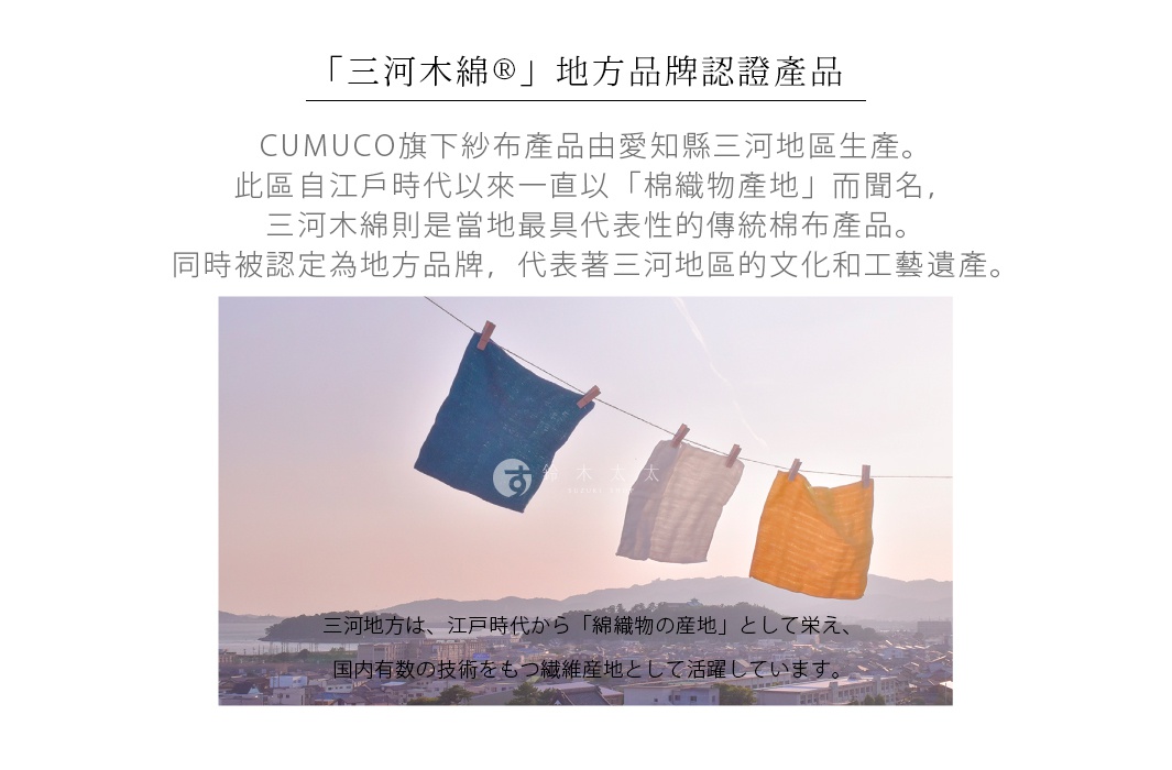 「三河木綿®」地方品牌認證產品

CUMUCO旗下紗布產品由愛知縣三河地區生產。
此區自江戶時代以來一直以「棉織物產地」而聞名，
三河木綿則是當地最具代表性的傳統棉布產品。
同時被認定為地方品牌，代表著三河地區的文化和工藝遺產。

三河地方は、江戸時代から「綿織物の産地」として栄え、国内有数の技術をもつ繊維産地として活躍しています。
