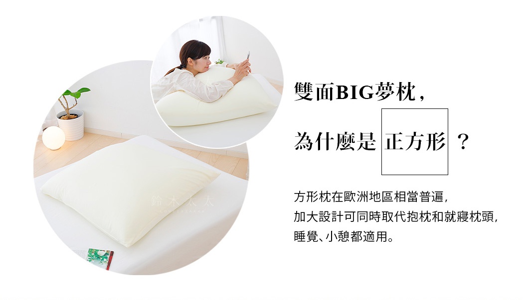 雙面BIG夢枕，
為什麼是正方形？

方形枕在歐洲地區相當普遍，加大設計可同時取代抱枕和就寢枕頭，睡覺、小憩都適用。
