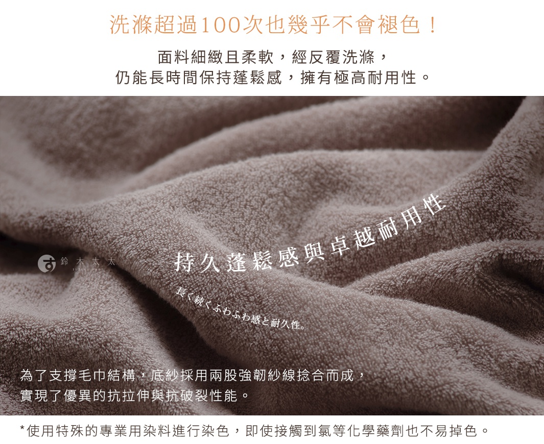 洗滌超過100次也幾乎不會褪色！ 長く続くふわふわ感と耐久性。 持久蓬鬆感與卓越耐用性 面料細緻且柔軟，經反覆洗滌， 仍能長時間保持蓬鬆感，擁有極高耐用性。 為了支撐毛巾結構，底紗採用兩股強韌紗線捻合而成， 實現了優異的抗拉伸與抗破裂性能。 另外，使用特殊的專業用染料進行染色， 即使接觸到氯等化學藥劑也不易掉色。