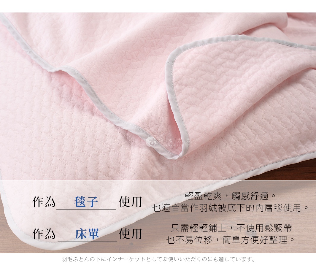 輕盈乾爽，觸感舒適。也適合當作羽絨被底下的內層毯使用。 毯子 作為 使用 床單 只需輕輕鋪上，不使用鬆緊帶也不易位移，簡單方便好整理。 作為 使用 羽毛ふとんの下にインナーケットとしてお使いいただくのにも適しています。