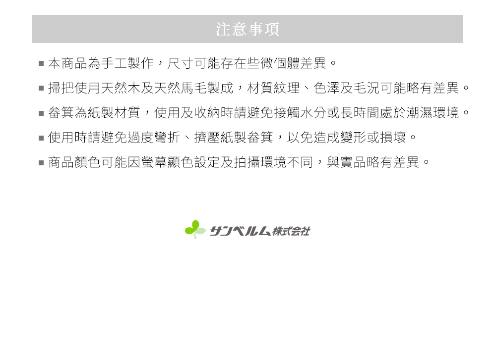 圖片文字：注意事項 本商品為手工製作，尺寸可能存在些微個體差異。 掃把使用天然木及天然馬毛製成，材質紋理、色澤及毛況可能略有差異。 畚箕為紙製材質，使用及收納時請避免接觸水分或長時間處於潮濕環境。 使用時請避免過度彎折、擠壓紙製畚箕，以免造成變形或損壞。 商品顏色可能因螢幕顯示設定及拍攝環境不同，與實品略有差異。 Sanbelm股份有限公司