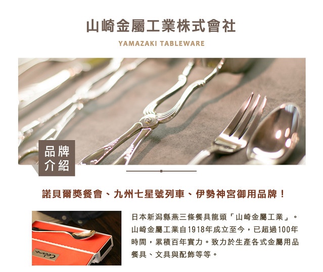 圖片文字：山崎金屬工業株式會社 YAMAZAKI TABLEWARE 品牌介紹 諸貝爾獎餐會、九州七星號列車、伊勢神宮御用品牌！ 日本新瀉縣三條餐具龍頭「山崎金屬工業」。山崎金屬工業自1918年成立至今，已超過100年時間，累積百年實力。致力於生產各式金屬用品餐具、文具與配飾等。