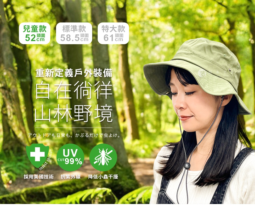 重新定義戶外裝備 自在徜徉山林野境 アウトドアも日常も、 かぶるだけで虫よけ。 UV CUT99% UV CUT99% 標準款 兒童款 UV CUT99% 特大款