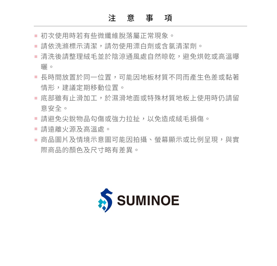 圖片文字：注意事項。初次使用時若有些微纖維脫落屬正常現象。請依洗滌標示清潔，請勿使用漂白劑或含氯清潔劑。清洗後請整理絨毛並於陰涼通風處自然晾乾，避免烘乾或高溫曝曬。長時間放置於同一位置，可能因地板材質不同而產生色差或黏著情形，建議定期移動位置。底部雖有止滑加工，於濕滑地面或特殊材質地板上使用時仍請留意安全。請避免尖銳物品勾傷或強力拉扯，以免造成絨毛損傷。請遠離火源及高溫處。商品圖片及情境示意圖可能