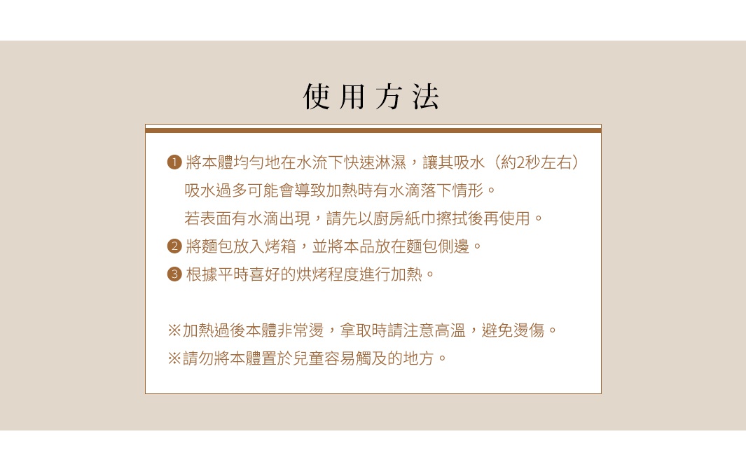 【使用方法】


❶ 將本體均勻地在水流下快速淋濕，讓其吸水（約2秒左右）
吸水過多可能會導致加熱時有水滴落下情形。
若表面有水滴出現，請先以廚房紙巾擦拭後再使用。


❷ 將麵包放入烤箱，並將本品放在麵包側邊。


❸ 根據平時喜好的烘烤程度進行加熱。


※加熱過後本體非常燙，拿取時請注意高溫，避免燙傷。
※請勿將本體置於兒童容易觸及的地方。
