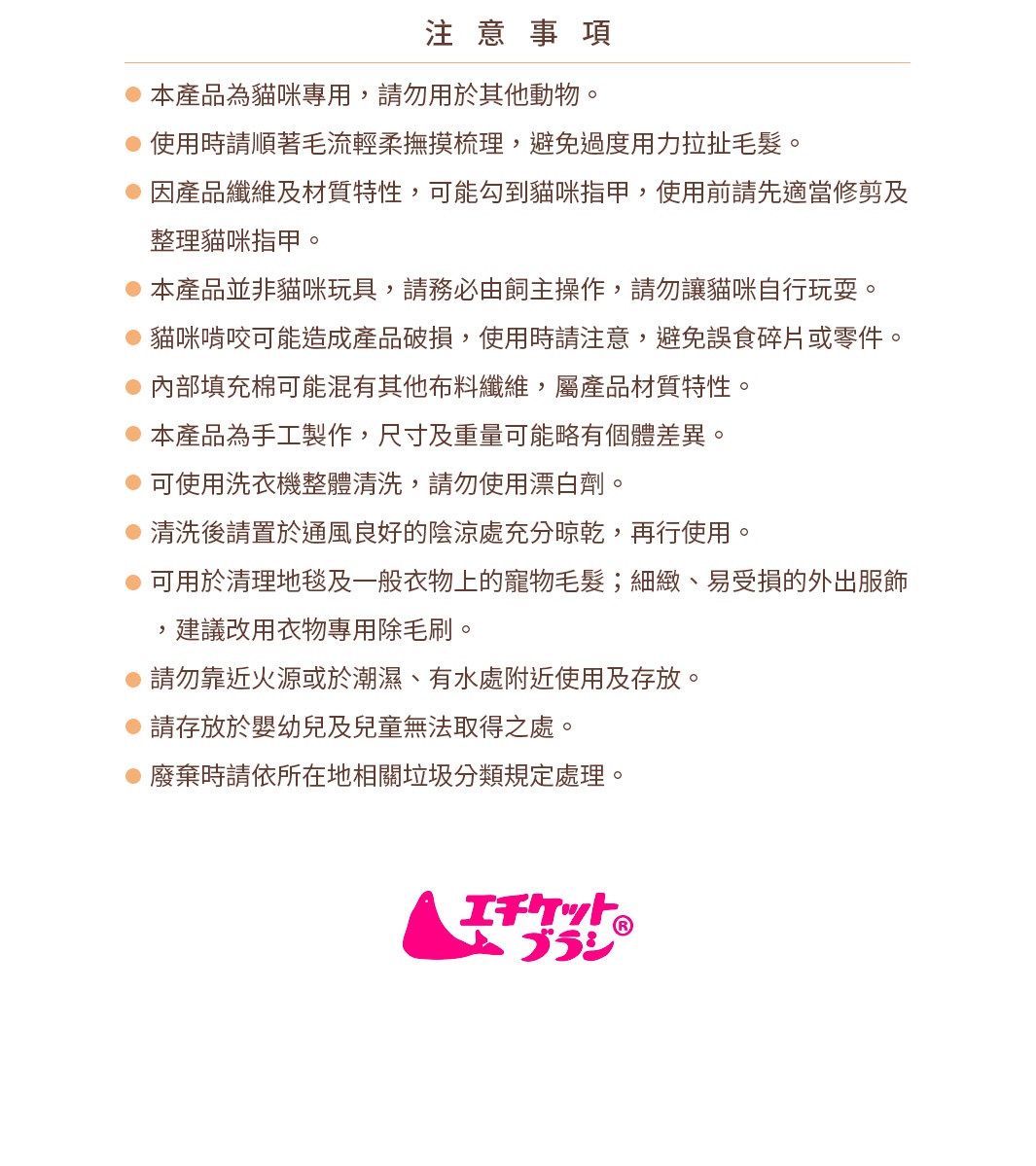 圖片文字：注意事項 本產品為貓咪專用，請勿用於其他動物。 使用時請順著毛流輕柔撫摸梳理，避免過度用力拉扯毛髮。 因產品纖維及材質特性，可能勾到貓咪指甲，使用前請先適當修剪及整理貓咪指甲。 本產品並非貓咪玩具，請務必由飼主操作，請勿讓貓咪自行玩耍。 貓咪啃咬可能造成產品破損，使用時請注意，避免誤食碎片或零件。 內部填充棉可能混有其他布料纖維，屬產品材質特性。 本產品為手工製作，尺寸及重量可能略有個體