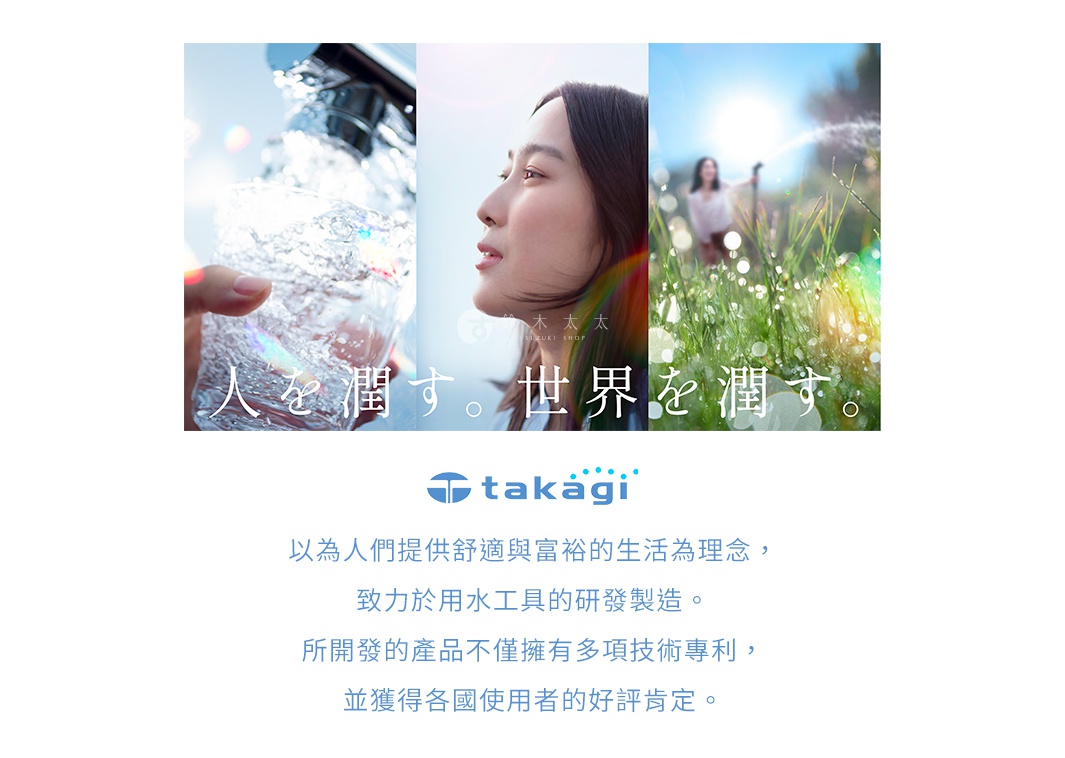 圖片文字：人を潤す。世界を潤す。 takagi 以為人們提供舒適與富裕的生活為理念，致力於用水工具的研發製造。所開發的產品不僅擁有多項技術專利，並獲得各國使用者的好評肯定。