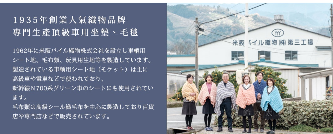 1935年創業人氣織物品牌 
專門生產頂級車用坐墊、毛毯

1962年に米阪パイル織物株式会社を設立し車輌用シート地、毛布類、玩具用生地等を製造しています。
製造されている車輌用シート地（モケット）は主に高級車や電車などで使われており、
新幹線Ｎ700系グリーン車のシートにも使用されています。
毛布類は高級シール織毛布を中心に製造しており百貨店や専門店などで販売されています。
