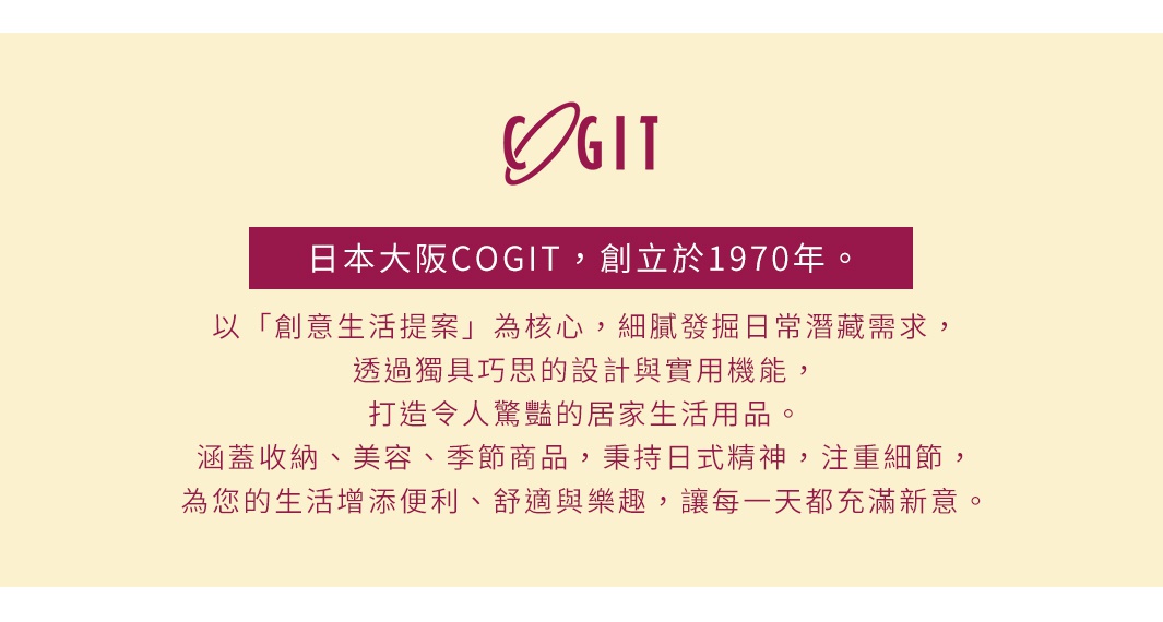 圖片文字：日本大阪COGIT，創立於1970年。以創意生活提案為核心，細膩發掘日常潛藏需求，透過獨具巧思的設計與實用機能，打造令人驚豔的居家生活用品。涵蓋收納、美容、季節商品，秉持日式精神，注重細節，為您的生活增添便利、舒適與樂趣，讓每一天都充滿新意。