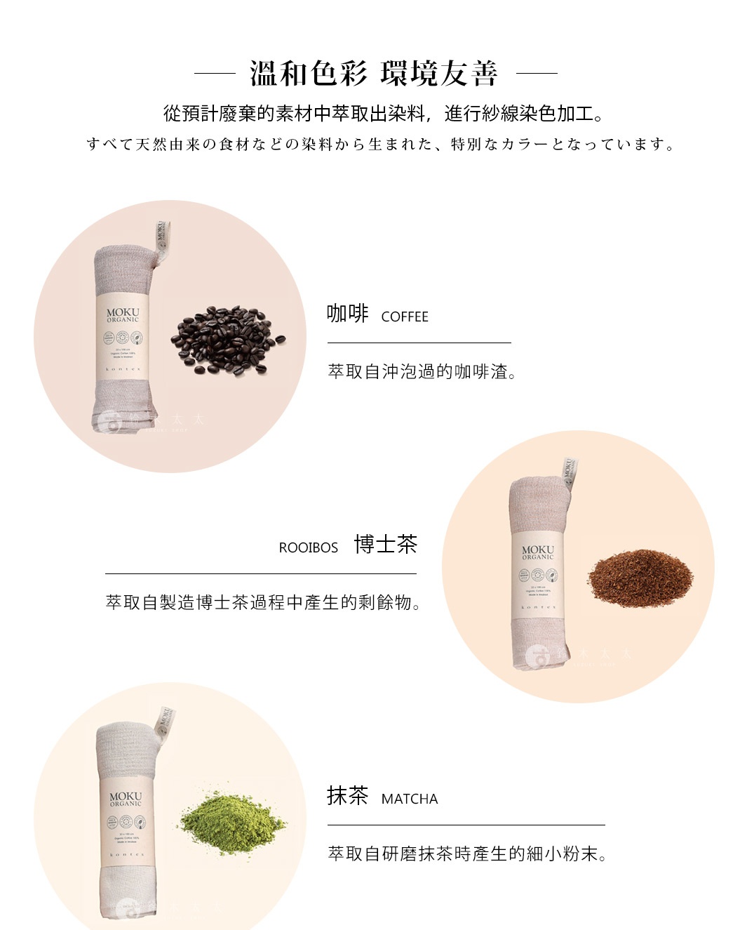 溫和色彩    環境友善
從預計廢棄的素材中萃取出染料，進行紗線染色加工。

すべて天然由来の食材などの染料から生まれた、特別なカラーとなっています。
 咖啡
博士茶
抹茶
玫瑰紅
藍莓
萃取自沖泡過的咖啡渣。
萃取自製造博士茶過程中產生的剩餘物。
萃取自研磨抹茶時產生的細小粉末。
萃取自製造玫瑰精油後剩餘的花瓣。
萃取自採收或加工後剩餘的規格外藍莓。
