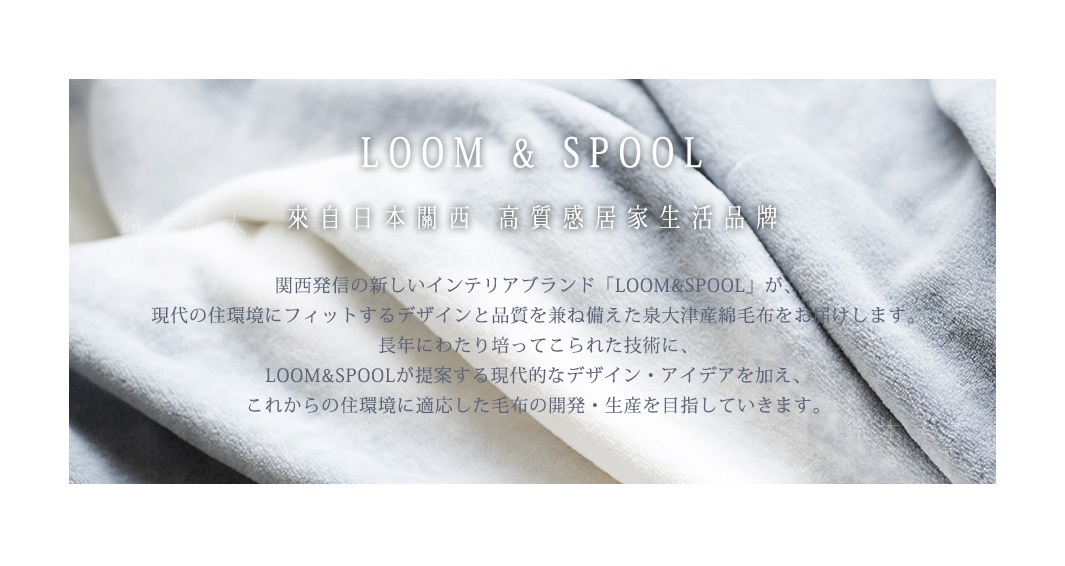 LOOM & SPOOL  
來自日本關西
高質感居家生活品牌

関西発信の新しいインテリアブランド「LOOM&SPOOL」が、
現代の住環境にフィットするデザインと品質を兼ね備えた泉大津産綿毛布をお届けします。
長年にわたり培ってこられた技術に、
LOOM&SPOOLが提案する現代的なデザイン・アイデアを加え、
これからの住環境に適応した毛布の開発・生産を目指していきます。

