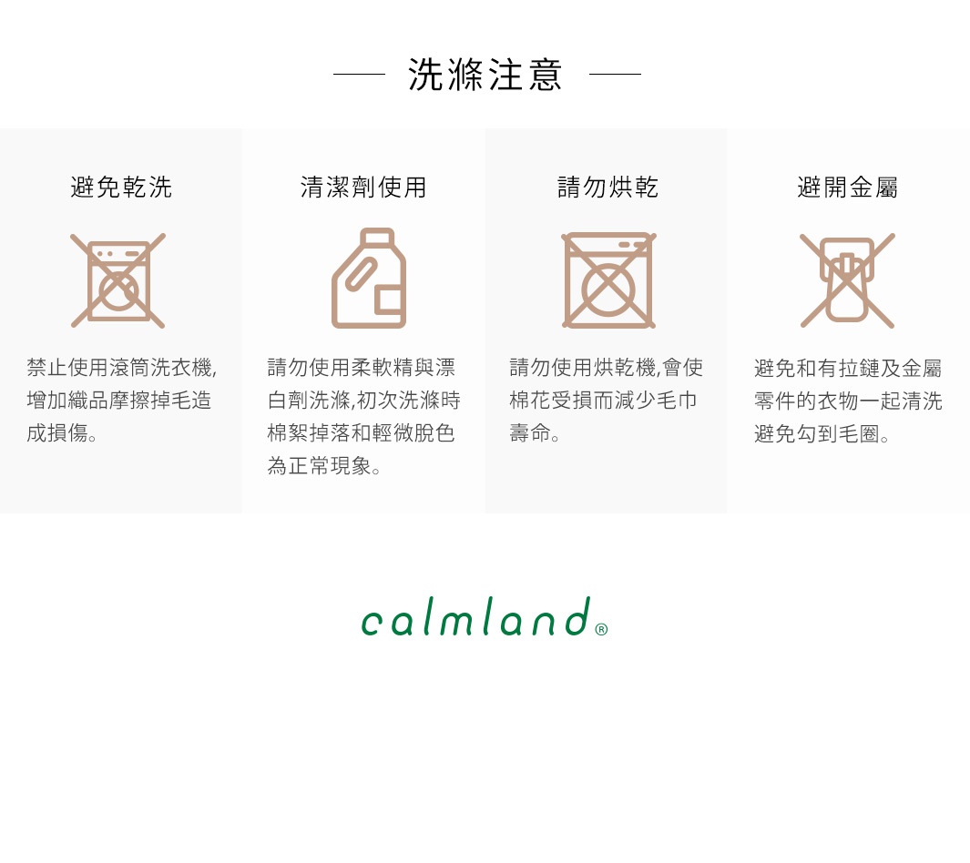 產品洗滌注意事項：禁止乾洗、請勿使用柔順劑與漂白劑、請勿烘乾、避免與金屬物件一起清洗。