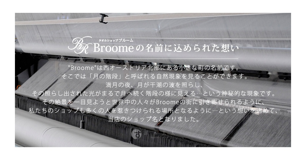 Broome品牌名稱由來，源自於奧地利一個小鎮，該鎮以「月之階梯」自然現象聞名，滿月夜景在潮水中呈現階梯狀，此景象吸引了世界各地的人們，因此將此意境融入店名。