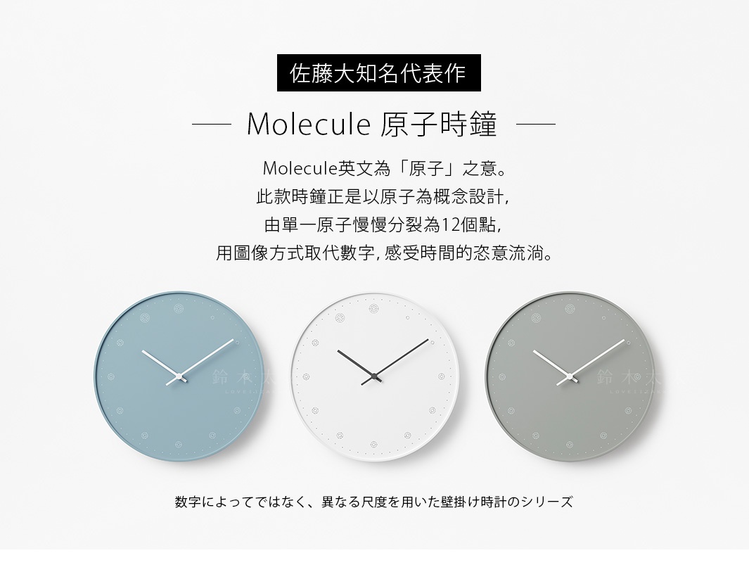        佐藤大知名代表作

     
            Molecule 原子時鐘

Molecule英文為「原子」之意。此款時鐘正是以原子為概念設計，由單一原子慢慢分裂為12個點，用圖像方式取代數字，感受時間的恣意流淌。

数字によってではなく、異なる尺度を用いた壁掛け時計のシリーズ
