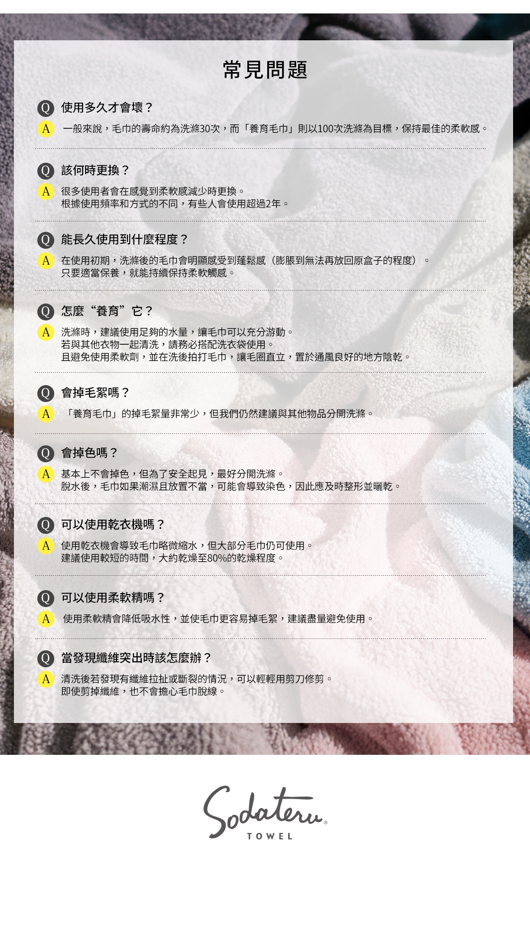 常見問題
使用多久才會壞？
 一般來說，毛巾的壽命約為洗滌30次，而「養育毛巾」則以100次洗滌為目標，保持最佳的柔軟感。
該何時更換？
 很多使用者會在感覺到柔軟感減少時更換。
根據使用頻率和方式的不同，有些人會使用超過2年。
能長久使用到什麼程度？
 在使用初期，洗滌後的毛巾會明顯感受到蓬鬆感（膨脹到無法再放回原盒子的程度）。
只要適當保養，就能持續保持柔軟觸感。
怎麼“養育”它？
 洗滌時，建議使用足夠的水量，讓毛巾可以充分游動。
若與其他衣物一起清洗，請務必搭配洗衣袋使用。
且避免使用柔軟劑，並在洗後拍打毛巾，讓毛圈直立，置於通風良好的地方陰乾。
會掉毛絮嗎？
 「養育毛巾」的掉毛絮量非常少，但我們仍然建議與其他物品分開洗滌。
會掉色嗎？
 基本上不會掉色，但為了安全起見，最好分開洗滌。
脫水後，毛巾如果潮濕且放置不當，可能會導致染色，因此應及時整形並曬乾。
可以使用乾衣機嗎？
 使用乾衣機會導致毛巾略微縮水，但大部分毛巾仍可使用。
建議使用較短的時間，大約乾燥至80%的乾燥程度。
可以使用柔軟精嗎？
 使用柔軟精會降低吸水性，並使毛巾更容易掉毛絮，建議盡量避免使用。
當發現纖維突出時該怎麼辦？
 清洗後若發現有纖維拉扯或斷裂的情況，可以輕輕用剪刀修剪。
即使剪掉纖維，也不會擔心毛巾脫線。
