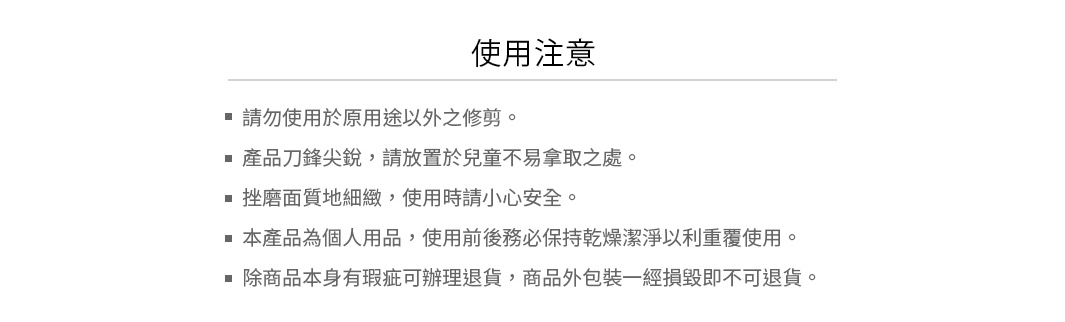 注意：
請勿使用於原用途以外之修剪。
產品刀鋒尖銳，請放置於兒童不易拿取之處。
挫磨面質地細緻，使用時請小心安全。
本產品為個人用品，使用前後務必保持乾燥潔淨以利重覆使用。
除商品本身有瑕疵可辦理退貨，商品外包裝一經損毀即不可退貨。