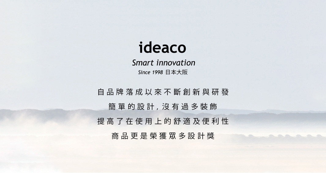 IDEACO
             Smart innovation
           Since 1998日本大阪

   自品牌落成以來不斷創新與研發
       簡單的設計，沒有過多裝飾
    提高了在使用上的舒適及便利性
        商品更是榮獲眾多設計獎
