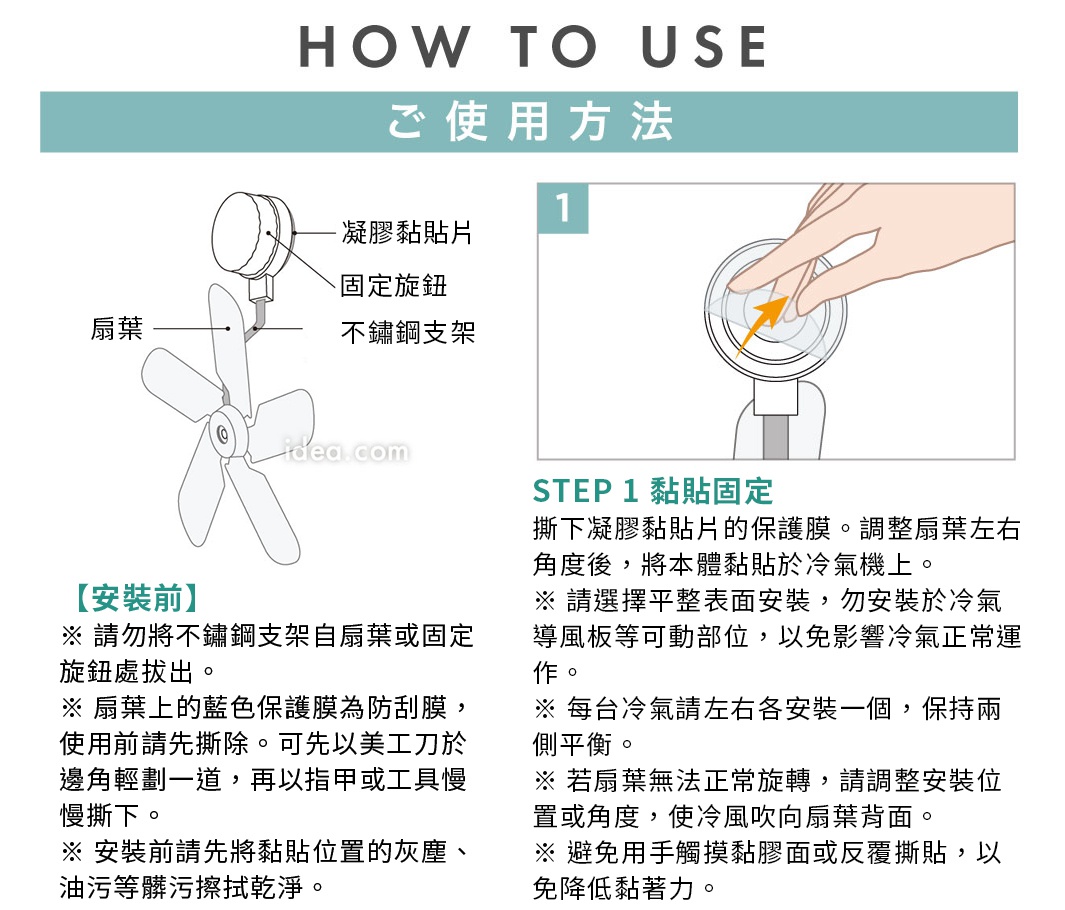 圖片文字：HOW TO USE 使用方法 凝膠黏貼片 固定旋鈕 扇葉 不鏽鋼支架 STEP 1 黏貼固定 撕下凝膠黏貼片的保護膜。調整扇葉左右角度後，將本體黏貼於冷氣機上。請選擇平整表面安裝，勿安裝於冷氣導風板等可動部位，以免影響冷氣正常運作。每台冷氣請左右各安裝一個，保持兩側平衡。若扇葉無法正常旋轉，請調整安裝位置或角度，使冷氣吹向扇葉背面。避免用手觸摸黏膠面或反覆撕貼，以免降低黏著力。安裝前請