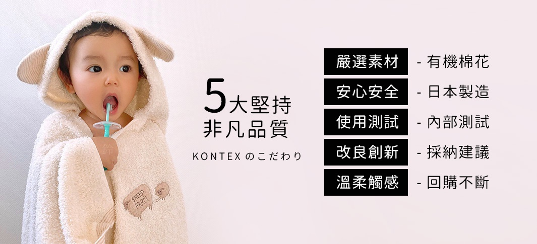 KONTEXのこだわり

五大堅持，非凡品質

嚴選素材 - 有機棉花
安心安全 - 日本製造
使用測試 - 內部測試
改良創新 - 採納建議
溫柔觸感 - 回購不斷