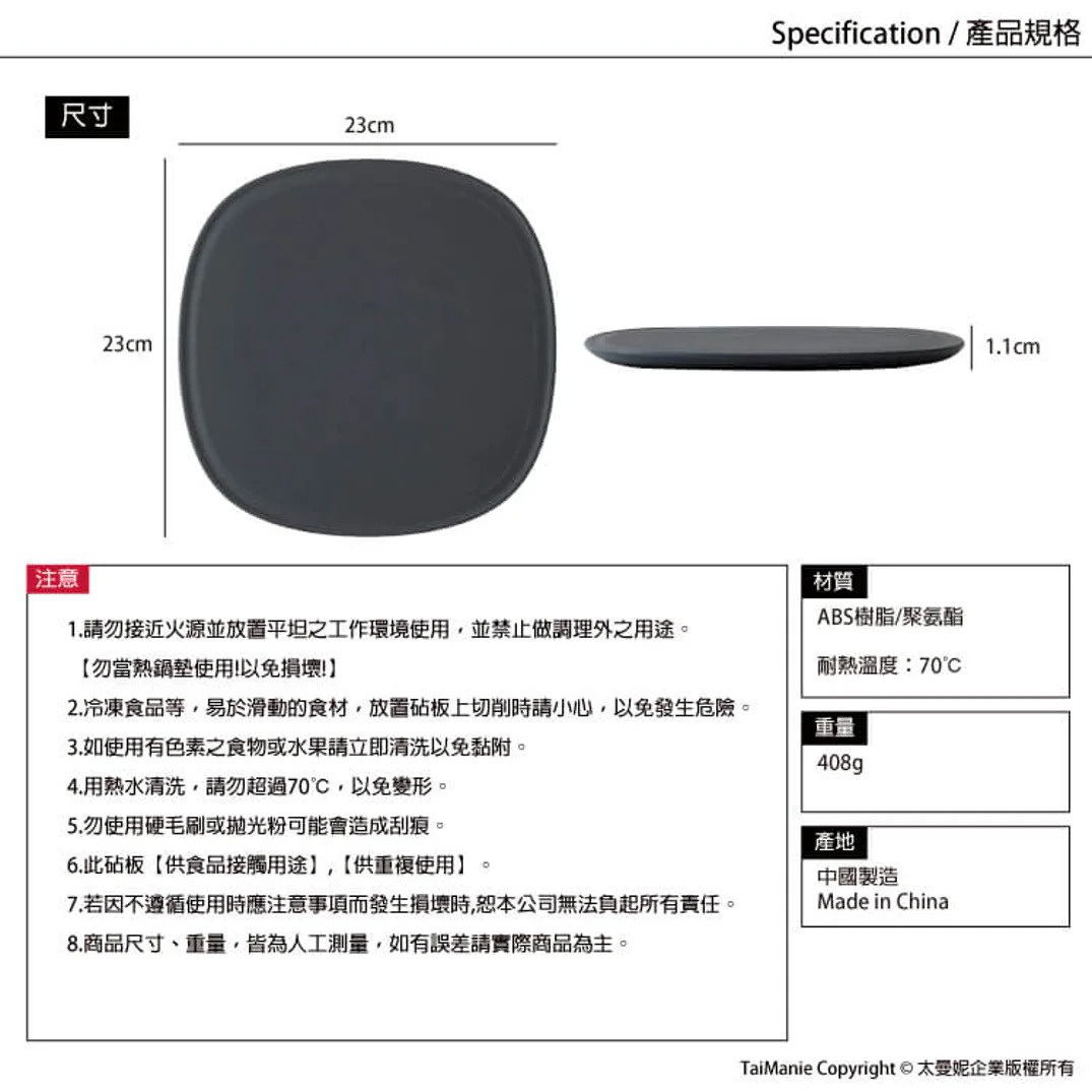 注意事項：請勿靠近火源，冷藏食品等小心切削，有色食物請即時清洗，熱水清洗易變形，勿用硬毛刷，此砧板供食品接觸用途，若因不當使用產生損壞恕不負責，商品尺寸重量為人工測量。材質為ABS樹脂/聚氨酯，耐熱溫度70℃，重量408g，產地中國製造。