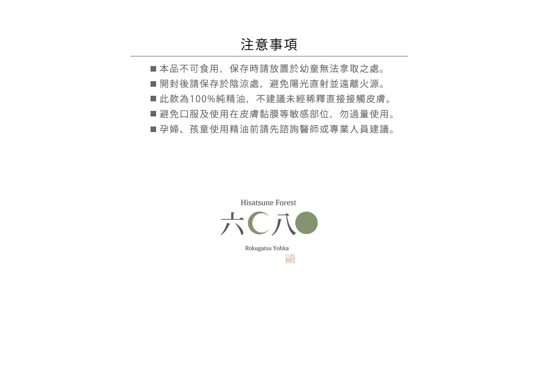 注意事項：
本品不可食用，保存時請放置於幼童無法拿取之處。
開封後請保存於陰涼處，避免陽光直射並遠離火源。
此款為100%純精油，不建議未經稀釋直接接觸皮膚。
避免口服及使用在皮膚黏膜等敏感部位，勿過量使用。
孕婦、孩童使用精油前請先諮詢醫師或專業人員建議。
