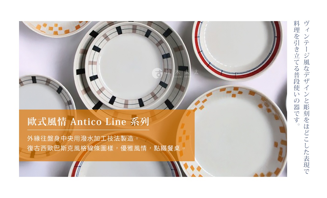 歐式風情 Antico Line 系列

外緣往盤身中央用潑水加工技法製造。
復古西歐巴斯克風格線條圖樣，優雅風情，點綴餐桌。

ヴィンテージ風なデザインと彫刻をほどこした表現で料理を引き立てる普段使いの器です。
