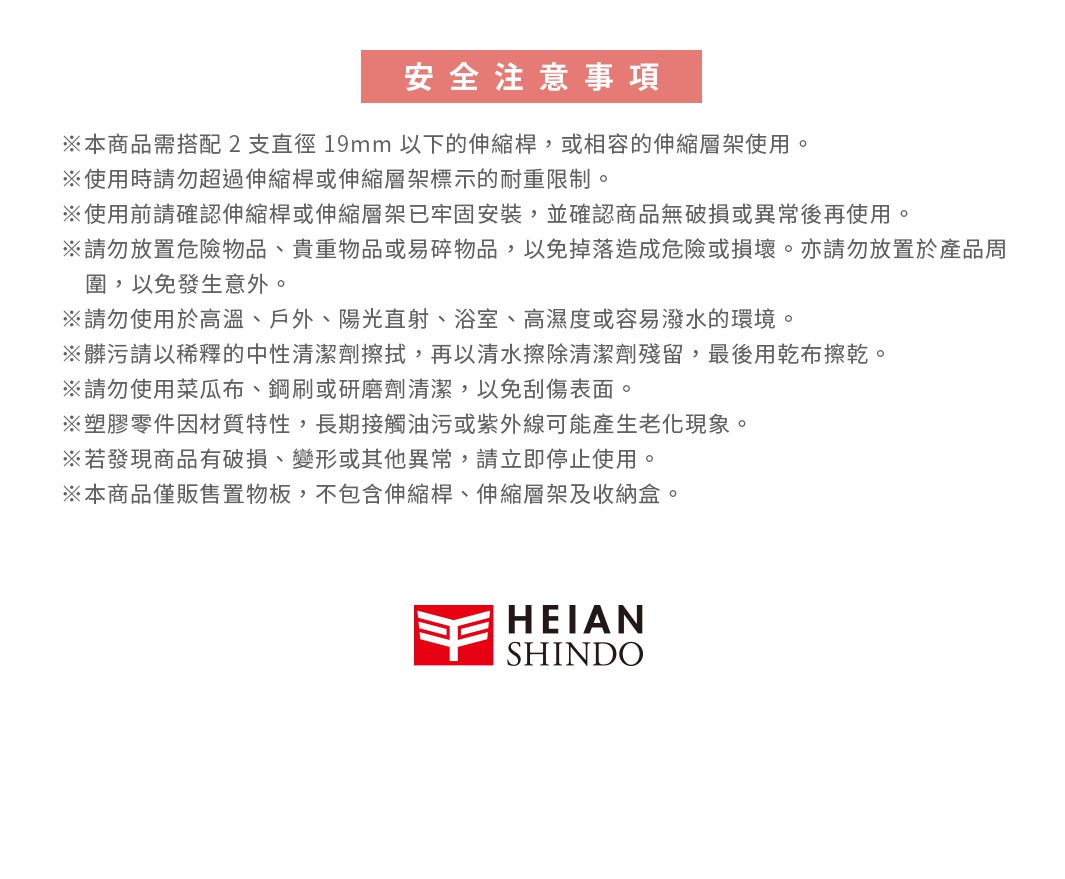 圖片文字：安全注意事項，本商品需搭配2支直徑19mm以下的伸縮桿，或相容的伸縮層架使用。使用時請勿超過伸縮桿或伸縮層架標示的耐重限制。使用前請確認伸縮桿或伸縮層架已牢固安裝，並確認商品無破損或異常後再使用。請勿放置危險物品、貴重物品或易碎物品，以免掉落造成危險或損壞，亦請勿放置於產品周圍，以免發生意外。請勿使用於高溫、戶外、陽光直射、浴室、高濕度或容易潑水的環境。髒污請以稀釋的中性清潔劑擦拭，再以