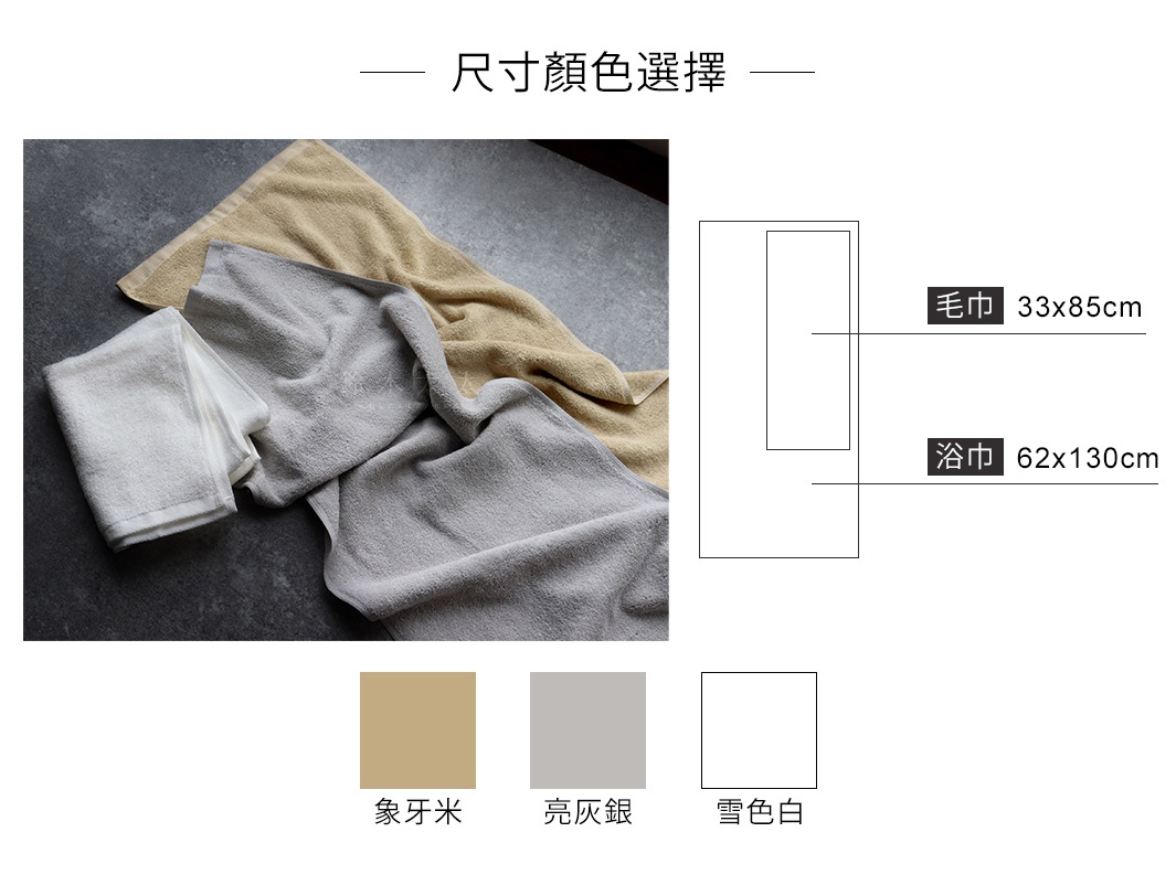 尺寸規格

毛巾：33x85cm
浴巾：62x130cm

三種顏色選擇

亮灰銀
雪色白
象牙米
